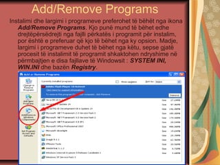Add/Remove Programs
Instalimi dhe largimi i programeve preferohet të bëhët nga ikona
Add/Remove Programs. Kjo punë mund të bëhet edhe
drejtëpërsëdrejti nga fajlli përkatës i programit për instalim,
por është e preferuar që kjo të bëhet nga ky opsion. Madje,
largimi i programeve duhet të bëhet nga këtu, sepse gjatë
procesit të instalimit të programit shkaktohen ndryshime në
përmbajtjen e disa fajllave të Windowsit : SYSTEM INI,
WIN.INI dhe bazën Registry.
 