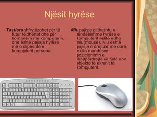 Njësit hyrëse
Tastiera shfrytëzohet për të
futur të dhënat dhe për
komandim me kompjuterin,
dhe është pajisja hyrëse
më e shpeshtë e
kompjuterit personal.
Miu pajisje gjithashtu e
rëndësishme hyrëse e
kompjuterit është edhe
miu(mouse). Miu është
pajisje e drejtuar me dorë,
e cila mundëson
pozicionimin e
drejtpërdrejtë në fjalë apo
objekte të ekranit të
kompjuterit.
 
