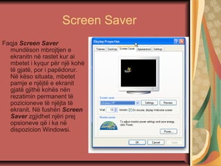 Screen Saver
Faqja Screen Saver
mundëson mbrojtjen e
ekranitn në rastet kur ai
mbetet i kyqur për një kohë
të gjatë, por i papëdorur.
Në këso situata, mbetet
pamje e njëjtë e ekranit
gjatë gjithë kohës nën
rezatimin permanent të
pozicioneve të njëjta të
ekranit. Në fushën Screen
Saver zgjidhet njëri prej
opsioneve që i ka në
dispozicion Windowsi.
 