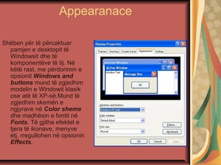 Appearanace
Shëben për të përcaktuar
pamjen e desktopit të
Windowsit dhe të
komponentëve të tij. Në
këtë rast, me përdorimin e
opsionit Windows and
buttons mund të zgjedhim
modelin e Windowit klasik
ose atë të XP-së.Mund të
zgjedhim skemën e
ngjyrave në Color sheme
dhe madhësin e fontit në
Fonts. Të gjitha efektet e
tjera të ikonave, menyve
etj, rregullohen në opsionin
Effects.
 