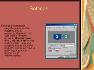 Settings
Kjo faqe shërben për
rregullimin e numrit të
ngjyrave dhe të
rezolucionit ekranit. Për
këtë qëllim përdoren
opsionet Screen Saver
dhe Color quality. Duhet
të theksojmë që numri i
ngjyrave dhe rezolucioni
përkatës varen, në rend të
parë, nga kapaciteti i
memories së
videokartelës.
 