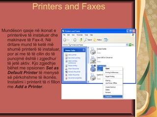 Printers and Faxes
Mundëson qasje në ikonat e
printerëve të instaluar dhe
makinave të Fax-it. Në
dritare mund të ketë më
shumë printerë të instaluar,
por ai me të të cilin do të
punojmë është i zgjedhur
të jetë aktiv. Kjo zgjedhje
bëhet me opsionen Set as
Default Printer të menysë
së përkohshme të ikonës.
Instalimi i printerit të ri fillon
me Add a Printer.
 