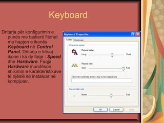 Keyboard
Dritarja për konfigurimin e
punës me tastierë fitohet
me hapjen e ikonës
Keyboard në Control
Panel. Dritarja e kësaj
ikone i ka dy faqe : Speed
dhe Hardware. Faqja
Hardware mundëson
shikimin e karakteristikave
të njësië së instaluar në
kompjuter.
 