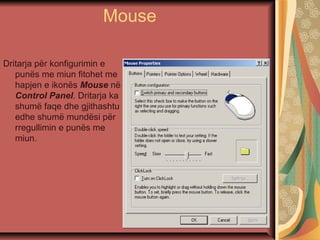 Mouse
Dritarja për konfigurimin e
punës me miun fitohet me
hapjen e ikonës Mouse në
Control Panel. Dritarja ka
shumë faqe dhe gjithashtu
edhe shumë mundësi për
rregullimin e punës me
miun.
 