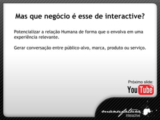 Mas que negócio é esse de interactive? Potencializar a relação Humana de forma que o envolva em uma experiência relevante. Gerar conversação entre público-alvo, marca, produto ou serviço. Próximo slide: 