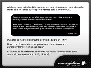 A internet não vai substituir esses meios, mas eles possuem uma dispersão muito alta. O tempo que disponibilizamos para a TV diminuiu. Uma comunicação interativa possui uma dispersão menor e consequentemente um recall maior. O retorno de investimento do cliente nos meios convencionais acaba sendo tão vantajoso como à 10, 15 anos? Mudança de hábito no consumo de mídia.  (Share of Time) 