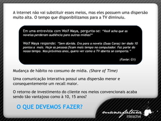 A internet não vai substituir esses meios, mas eles possuem uma dispersão muito alta. O tempo que disponibilizamos para a TV diminuiu. Uma comunicação interativa possui uma dispersão menor e consequentemente um recall maior. O retorno de investimento do cliente nos meios convencionais acaba sendo tão vantajoso como à 10, 15 anos? Mudança de hábito no consumo de mídia.  (Share of Time) O QUE DEVEMOS FAZER? 