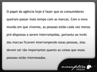 O papel da agência hoje é fazer que os consumidores queiram passar mais tempo com as marcas. Com o novo mundo em que vivemos, as pessoas estão cada vez menos pré-dispostas a serem interrompidas, portanto ao invés das marcas ficarem interrompendo essas pessoas, elas devem ser tão importantes quanto as coisas que essas pessoas estão interessadas. 