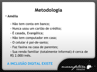 Metodologia Amélia - Não tem conta em banco; - Nunca usou um cartão de crédito; - É casada, Evangélica; - Não tem computador em casa; - O celular é pai-de-santo; - Faz faxina na casa de parentes; - Sua renda familiar (totalmente informal) é cerca de  R$ 2.000/mês. A INCLUSÃO DIGITAL EXISTE 