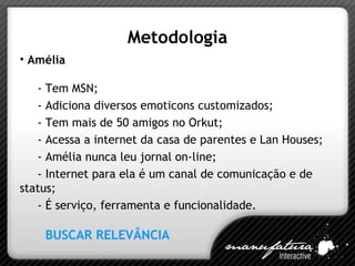 Metodologia Amélia - Tem MSN; - Adiciona diversos emoticons customizados; - Tem mais de 50 amigos no Orkut; - Acessa a internet da casa de parentes e Lan Houses; - Amélia nunca leu jornal on-line; - Internet para ela é um canal de comunicação e de status; - É serviço, ferramenta e funcionalidade. BUSCAR RELEVÂNCIA  