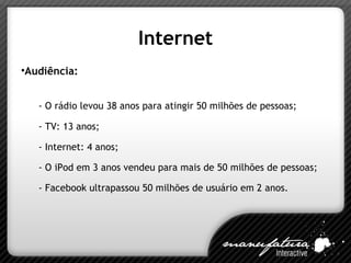 Internet Audiência: - O rádio levou 38 anos para atingir 50 milhões de pessoas; - TV: 13 anos; - Internet: 4 anos; - O iPod em 3 anos vendeu para mais de 50 milhões de pessoas; - Facebook ultrapassou 50 milhões de usuário em 2 anos. 