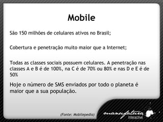 Mobile São 150 milhões de celulares ativos no Brasil; Cobertura e penetração muito maior que a Internet; Todas as classes sociais possuem celulares. A penetração nas classes A e B é de 100%, na C é de 70% ou 80% e nas D e E é de 50% Hoje o número de SMS enviados por todo o planeta é maior que a sua população. (Fonte: Mobilepedia) 