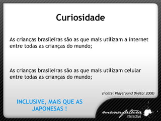 Curiosidade As crianças brasileiras são as que mais utilizam a internet entre todas as crianças do mundo; As crianças brasileiras são as que mais utilizam celular entre todas as crianças do mundo; INCLUSIVE, MAIS QUE AS JAPONESAS ! (Fonte: Playground Digital 2008) 
