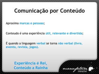 Comunicação por Conteúdo Aproxima  marcas e pessoas ; Conteudo é uma experiência  útil, relevante e divertida ; É quando a linguagem  verbal   se torna  não verbal (livro, evento, revista, jogos). Experiência é Rei, Conteúdo a Rainha 