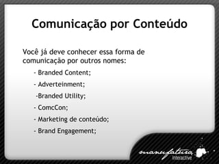 Comunicação por Conteúdo Vo cê já deve conhecer essa forma de comunicação por outros nomes: - Branded Content; - Adverteinment; -Branded Utility; - ComcCon; - Marketing de conteúdo; - Brand Engagement; 