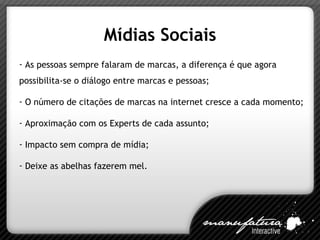 Mídias Sociais As pessoas sempre falaram de marcas, a diferença é que agora possibilita-se o diálogo entre marcas e pessoas; O número de citações de marcas na internet cresce a cada momento; Aproximação com os Experts de cada assunto; Impacto sem compra de mídia; Deixe as abelhas fazerem mel. 