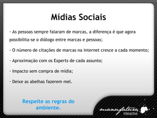 Mídias Sociais As pessoas sempre falaram de marcas, a diferença é que agora possibilita-se o diálogo entre marcas e pessoas; O número de citações de marcas na internet cresce a cada momento; Aproximação com os Experts de cada assunto; Impacto sem compra de mídia; Deixe as abelhas fazerem mel. Respeite as regras do ambiente. 