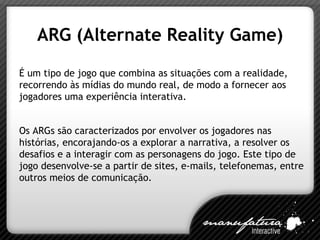 ARG (Alternate Reality Game) É um tipo de jogo que combina as situações com a realidade, recorrendo às mídias do mundo real, de modo a fornecer aos jogadores uma experiência interativa. Os ARGs são caracterizados por envolver os jogadores nas histórias, encorajando-os a explorar a narrativa, a resolver os desafios e a interagir com as personagens do jogo. Este tipo de jogo desenvolve-se a partir de sites, e-mails, telefonemas, entre outros meios de comunicação. 