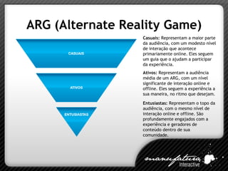 ARG (Alternate Reality Game) Casuais:  Representam a maior parte da audiência, com um modesto nível de interação que acontece primariamente online. Eles seguem um guia que o ajudam a participar da experiência. Ativos:  Representam a audiência média de um ARG, com um nível significante de interação online e offline. Eles seguem a experiência a sua maneira, no ritmo que desejam. Entusiastas:  Representam o topo da audiência, com o mesmo nível de interação online e offline. São profundamente engajados com a experiência e geradores de conteúdo dentro de sua comunidade. 