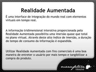 Realidade Aumentada É uma interface de integração do mundo real com elementos virtuais em tempo real. A informação tridimensional interativa proporcionada pela Realidade Aumentada possibilita uma imersão quase que total no plano virtual. Através deste alto índice de imersão, a duração do tempo de consumo da informação é expandida. Utilizar Realidade Aumentada com fins comerciais é uma boa maneira de entreter o usuário por mais tempo e tangibilizar a compra do produto. 
