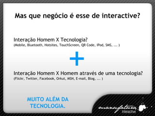 Mas que negócio é esse de interactive? Interação Homem X Tecnologia? (Mobile, Bluetooth, Hotsites, TouchScreen, QR Code, iPod, SMS, ... )  Interação Homem X Homem através de uma tecnologia? (Flickr, Twitter, Facebook, Orkut, MSN, E-mail, Blog, ... )  MUITO ALÉM DA TECNOLOGIA. + 