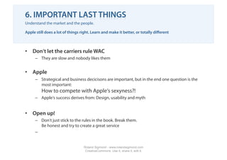 6. IMPORTANT LAST THINGS
Understand the market and the people.

Apple still does a lot of things right. Learn and make it better, or totally diﬀerent



•  Don‘t let the carriers rule WAC
     –  They are slow and nobody likes them


•  Apple
     –  Strategical and business decicisons are important, but in the end one question is the
        most important:
         How to compete with Apple‘s sexyness?!
     –  Apple‘s success derives from: Design, usability and myth


•  Open up!
     –  Don‘t just stick to the rules in the book. Break them.
        Be honest and try to create a great service
     – 


                                  Roland Sigmond - www.rolandsigmond.com
                                   CreativeCommons. Use it, share it, edit it.
 