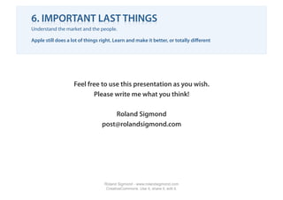 6. IMPORTANT LAST THINGS
Understand the market and the people.

Apple still does a lot of things right. Learn and make it better, or totally diﬀerent




                    Feel free to use this presentation as you wish.
                           Please write me what you think!

                                     Roland Sigmond
                                 post@rolandsigmond.com




                                  Roland Sigmond - www.rolandsigmond.com
                                   CreativeCommons. Use it, share it, edit it.
 