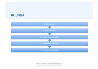 AGENDA

                      1. Assignment 


                    2. SWOT‐Analysis 


               3. Finding Target Markets 


                4. Distribu1on channels 


                5. Partnering strategies 




         Roland Sigmond - www.rolandsigmond.com
          CreativeCommons. Use it, share it, edit it.
 