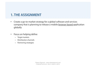 1. THE ASSIGNMENT
•  Create a go-to-market strategy for a global software and services
   company that is planning to release a mobile browser based application
   globally

•  Focus on helping deﬁne
    –  Target markets
    –  Distribution channels
    –  Partnering strategies




                               Roland Sigmond - www.rolandsigmond.com
                                CreativeCommons. Use it, share it, edit it.
 