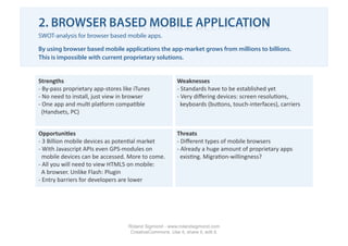 2. BROWSER BASED MOBILE APPLICATION
SWOT-analysis for browser based mobile apps.

By using browser based mobile applications the app-market grows from millions to billions.
This is impossible with current proprietary solutions.


Strengths                                                  Weaknesses 
‐  By‐pass proprietary app‐stores like iTunes              ‐ Standards have to be established yet 
‐ No need to install, just view in browser                 ‐  Very diﬀering devices: screen resolu1ons,  
‐  One app and mul1 plaLorm compa1ble                        keyboards (buTons, touch‐interfaces), carriers 
  (Handsets, PC) 


Opportuni2es                                               Threats 
‐  3 Billion mobile devices as poten1al market             ‐ Diﬀerent types of mobile browsers 
‐ With Javascript APIs even GPS‐modules on                 ‐  Already a huge amount of proprietary apps   
  mobile devices can be accessed. More to come.              exis1ng. Migra1on‐willingness? 
‐ All you will need to view HTML5 on mobile:  
  A browser. Unlike Flash: Plugin 
‐  Entry barriers for developers are lower 




                                    Roland Sigmond - www.rolandsigmond.com
                                     CreativeCommons. Use it, share it, edit it.
 