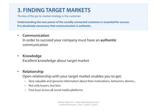 3. FINDING TARGET MARKETS
The key of the go-to-market strategy is the customer.

Understanding the new power of the socially connected customers is essential for success.
It is absolutely neccessary that communication is authentic.


•  Communication
   In order to succeed your company must have an authentic
   communication

•  Knowledge
   Excellent knowledge about target market

•  Relationship
   Open relationship with your target market enables you to get:
     –  Very valuable and genuine information about their motivations, behaviors, desires...
     –  Not only buyers, but fans
     –  Free buzz across all social media platforms


                                 Roland Sigmond - www.rolandsigmond.com
                                  CreativeCommons. Use it, share it, edit it.
 