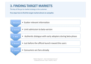 3. FINDING TARGET MARKETS
The key of the go-to-market strategy is the customer.

Five steps how to ﬁnd the target market almost on autopilot.




 1. ATrac1on     •  ScaTer relevant informa1on 


  2. Scarcity    •  Limit admission to beta‐version 


    3. Beta      •   Authen1c dialogue with early adopters during beta‐phase 


  4. Reward      •  Just before the oﬃcial launch reward the users 


  5. Launch      •  Consumers are fans already 


                                 Roland Sigmond - www.rolandsigmond.com
                                  CreativeCommons. Use it, share it, edit it.
 