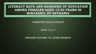 LITERACY RATE AND BARRIERS OF EDUCATION
AMONG FEMALES AGED 15-50 YEARS IN
MIRJAKHIL OF SATKANIA
COMMUNITY HEALTH SURVEY
DATE: 11.11.17
ASSIGNED TEACHER : Dr. SAYEED MAHMUD
 