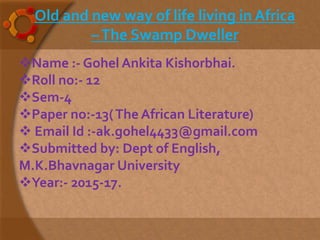 Name :- Gohel Ankita Kishorbhai.
Roll no:- 12
Sem-4
Paper no:-13(The African Literature)
 Email Id :-ak.gohel4433@gmail.com
Submitted by: Dept of English,
M.K.Bhavnagar University
Year:- 2015-17.
Old and new way of life living in Africa
–The Swamp Dweller
 