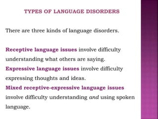 TYPES OF LANGUAGE DISORDERS
There are three kinds of language disorders.
Receptive language issues involve difficulty
understanding what others are saying.
Expressive language issues involve difficulty
expressing thoughts and ideas.
Mixed receptive-expressive language issues
involve difficulty understanding and using spoken
language.
 