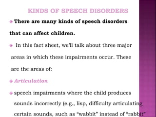  There are many kinds of speech disorders
that can affect children.
 In this fact sheet, we’ll talk about three major
areas in which these impairments occur. These
are the areas of:
 Articulation
 speech impairments where the child produces
sounds incorrectly (e.g., lisp, difficulty articulating
certain sounds, such as “wabbit” instead of “rabbit”
 