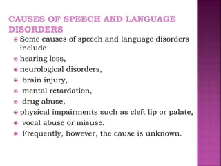  Some causes of speech and language disorders
include
 hearing loss,
 neurological disorders,
 brain injury,
 mental retardation,
 drug abuse,
 physical impairments such as cleft lip or palate,
 vocal abuse or misuse.
 Frequently, however, the cause is unknown.
 