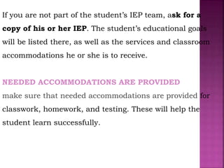 If you are not part of the student’s IEP team, ask for a
copy of his or her IEP. The student’s educational goals
will be listed there, as well as the services and classroom
accommodations he or she is to receive.
NEEDED ACCOMMODATIONS ARE PROVIDED
make sure that needed accommodations are provided for
classwork, homework, and testing. These will help the
student learn successfully.
 