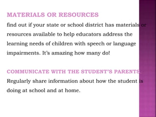 MATERIALS OR RESOURCES
find out if your state or school district has materials or
resources available to help educators address the
learning needs of children with speech or language
impairments. It’s amazing how many do!
COMMUNICATE WITH THE STUDENT’S PARENTS.
Regularly share information about how the student is
doing at school and at home.
 