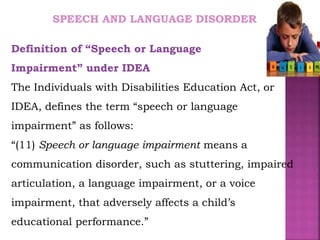 SPEECH AND LANGUAGE DISORDER
Definition of “Speech or Language
Impairment” under IDEA
The Individuals with Disabilities Education Act, or
IDEA, defines the term “speech or language
impairment” as follows:
“(11) Speech or language impairment means a
communication disorder, such as stuttering, impaired
articulation, a language impairment, or a voice
impairment, that adversely affects a child’s
educational performance.”
 