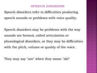 SPEECH DISORDER
Speech disorders refer to difficulties producing
speech sounds or problems with voice quality.
Speech disorders may be problems with the way
sounds are formed, called articulation or
phonological disorders, or they may be difficulties
with the pitch, volume or quality of the voice.
They may say "see" when they mean "ski“
 