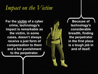 Impact on the Victim
For the victim of a cyber
crime, technology’s
impact is remarkable as
the victim, in some
cases, doesn’t always
receive a just form of
compensation to them
and a fair punishment
to the perpetrator.
Because of
technology’s
considerable
breadth, finding
the perpetrator
in the first place
is a tough job in
and of itself.
 