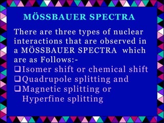 MÖSSBAUER SPECTRA
There are three types of nuclear
interactions that are observed in
a MÖSSBAUER SPECTRA which
are as Follows:-

 Isomer shift or chemical shift
 Quadrupole splitting and
 Magnetic splitting or
Hyperfine splitting

 