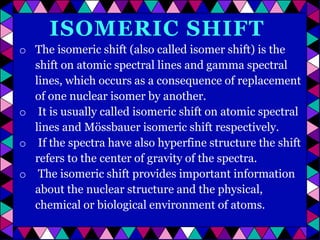 ISOMERIC SHIFT
o The isomeric shift (also called isomer shift) is the
shift on atomic spectral lines and gamma spectral
lines, which occurs as a consequence of replacement
of one nuclear isomer by another.
o It is usually called isomeric shift on atomic spectral
lines and Mössbauer isomeric shift respectively.
o If the spectra have also hyperfine structure the shift
refers to the center of gravity of the spectra.
o The isomeric shift provides important information
about the nuclear structure and the physical,
chemical or biological environment of atoms.

 