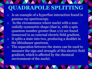 QUADRAPOLE SPLITTING
o Is an example of a hyperfine interaction found in
gamma-ray spectroscopy.
o In the circumstance where nuclei with a nonradially-symmetric shape (that is, with a spin
quantum number greater than 1/2) are found
immersed in an external electric field gradient.
o It splits a state into two, producing a doublet in
the Mössbauer spectrum.
o The separation between the states can be used to
measure the sign and strength of this electric field
gradient, which is affected by the chemical
environment of the nuclei.

 