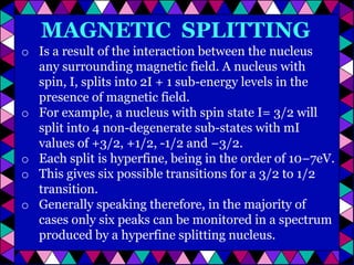 MAGNETIC SPLITTING
o Is a result of the interaction between the nucleus
any surrounding magnetic field. A nucleus with
spin, I, splits into 2I + 1 sub-energy levels in the
presence of magnetic field.
o For example, a nucleus with spin state I= 3/2 will
split into 4 non-degenerate sub-states with mI
values of +3/2, +1/2, -1/2 and −3/2.
o Each split is hyperfine, being in the order of 10−7eV.
o This gives six possible transitions for a 3/2 to 1/2
transition.
o Generally speaking therefore, in the majority of
cases only six peaks can be monitored in a spectrum
produced by a hyperfine splitting nucleus.

 