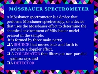 MÖSSBAUER SPECTROMETER
A Mössbauer spectrometer is a device that
performs Mössbauer spectroscopy, or a device
that uses the Mössbauer effect to determine the
chemical environment of Mössbauer nuclei
present in the sample.
It is formed by three main parts;
A SOURCE that moves back and forth to
generate a doppler effect,
 A COLLIMATOR that filters out non-parallel
gamma rays and
A DETECTOR

 