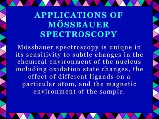 APPLICATIONS OF
MÖSSBAUER
SPECTROSCOPY
Mössbauer spectroscopy is unique in
its sensitivity to subtle changes in the
chemical environment of the nucleus
including oxidation state changes, the
effect of different ligands on a
particular atom, and the magnetic
environment of the sample.

 