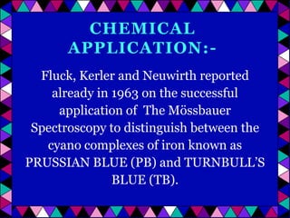CHEMICAL
APPLICATION:Fluck, Kerler and Neuwirth reported
already in 1963 on the successful
application of The Mössbauer
Spectroscopy to distinguish between the
cyano complexes of iron known as
PRUSSIAN BLUE (PB) and TURNBULL’S
BLUE (TB).

 