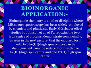 BIOINORGANIC
APPLICATION:Bioinorganic chemistry is another discipline where
Mössbauer spectroscopy has been widely employed
by chemists and physicists. Early Mössbauer effect
studies by Johnson et al. of Ferredoxin, the twoiron centre of proteins, demonstrate convincingly,
as seen in the next picture, that the oxidized form
with two Fe(III)-high spin centres can be
distinguished from the reduced form with one
Fe(III)-high spin centre and one Fe(II)-high spin
centre.

 